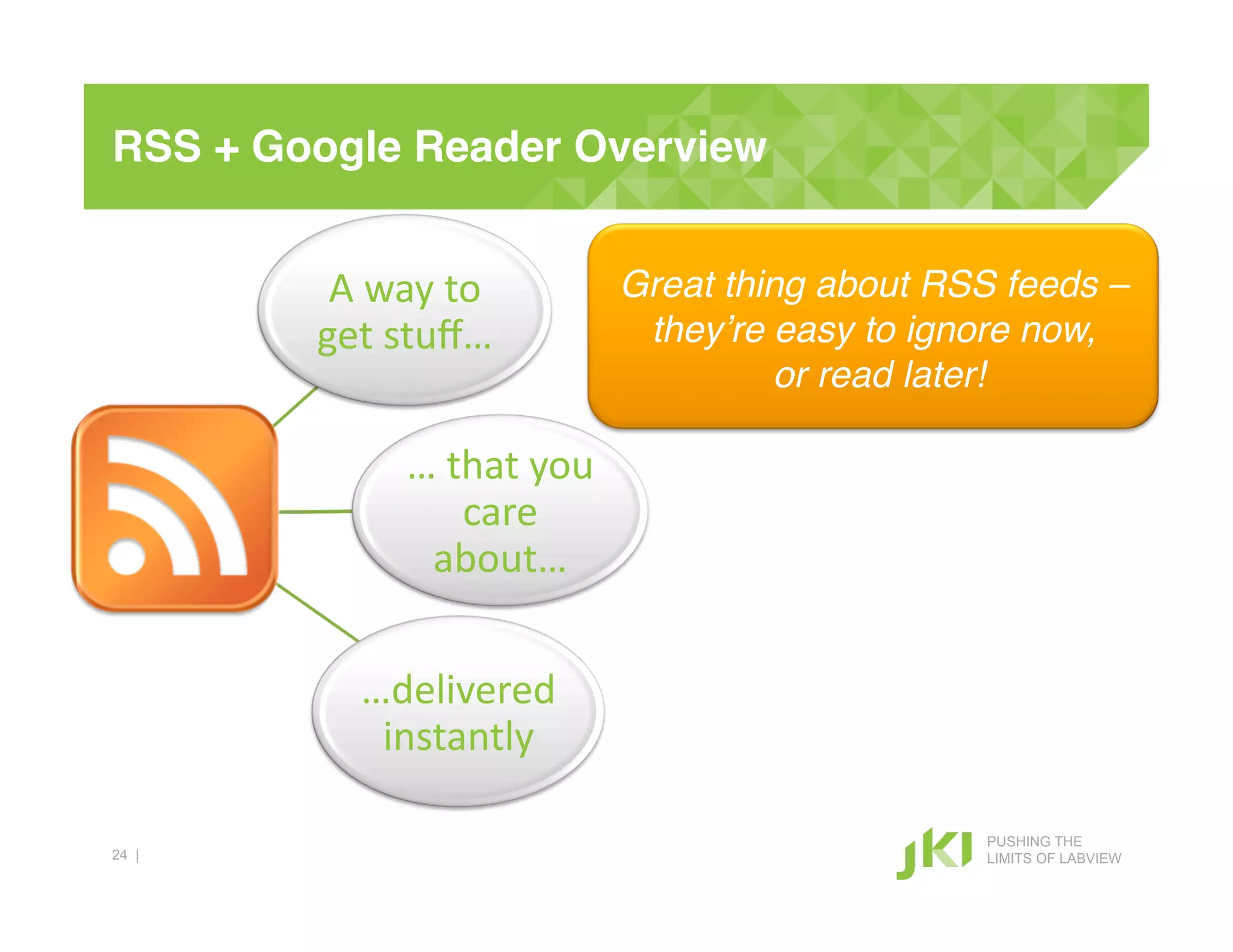 RSS + Google Reader Overview!


         A#way#to#        Great thing about RSS feeds –!
        get#stuﬀ…#         they’re easy to ignore now,!
                                    or read later!!

            …#that#you#
               care#
             about…#


          …delivered#
           instantly#

                                               PUSHING THE
24 |                                           LIMITS OF LABVIEW
 