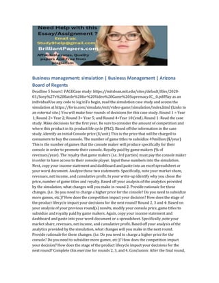 Business management: simulation | Business Management | Arizona
Board of Regents
Deadline 5 hours1 PAGECase study: https://mitsloan.mit.edu/sites/default/files/2020-
03/Sony%27s%20Battle%20for%20Video%20Game%20Supremacy.IC__0.pdfPlay as an
individualUse any code to log inTo begin, read the simulation case study and access the
simulation at https://forio.com/simulate/mit/video-game/simulation/index.html (Links to
an external site.) You will make four rounds of decisions for this case study. Round 1 = Year
1; Round 2= Year 2; Round 3= Year 5; and Round 4=Year 10 (end). Round 1: Read the case
study. Make decisions for the first year. Be sure to consider the amount of competition and
where this product in its product life cycle (PLC). Based off the information in the case
study, identify an initial Console price ($/unit) This is the price that will be charged to
consumers to buy the console. The number of game titles to subsidize 49million ($/year)
This is the number of games that the console maker will produce specifically for their
console in order to promote their console. Royalty paid by game makers (% of
revenues/year). The royalty that game makers (i.e. 3rd parties) must pay the console maker
in order to have access to their console player. Input these numbers into the simulation.
Next, copy your income statement and dashboard and paste into an excel spreadsheet or
your word document. Analyze these two statements. Specifically, note your market share,
revenues, net income, and cumulative profit. In your write-up identify why you chose the
price, number of game titles and royalty. Based off your analysis of the analytics provided
by the simulation, what changes will you make in round 2. Provide rationale for these
changes. (i.e. Do you need to charge a higher price for the console? Do you need to subsidize
more games, etc.)? How does the competition impact your decision? How does the stage of
the product lifecycle impact your decisions for the next round? Round 2, 3 and 4: Based on
your analysis of your previous round(s) results, modify your console price, game titles to
subsidize and royalty paid by game makers. Again, copy your income statement and
dashboard and paste into your word document or a spreadsheet. Specifically, note your
market share, revenues, net income, and cumulative profit. Based off your analysis of the
analytics provided by the simulation, what changes will you make in the next round.
Provide rationale for these changes. (i.e. Do you need to charge a higher price for the
console? Do you need to subsidize more games, etc.)? How does the competition impact
your decision? How does the stage of the product lifecycle impact your decisions for the
next round? Complete this exercise for rounds 2, 3, and 4. Conclusion: After the final round,
 