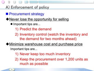 A) Enforcement of policy
 Procurement strategy
Never lose the opportunity for selling
 Important tips are...

1) Predict the demand
2) Inventory control (watch the inventory and
the demand for two months ahead)
Minimize warehouse cost and purchase price
Important tips are...

1) Never keep too much inventory
2) Keep the procurement over 1,200 units as
much as possible
5

 