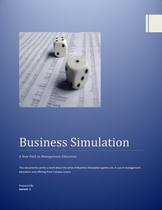 Business Simulation
A New Path to Management Education


This documents carries a brief about the what of Business Simulation games are, it use in management
education and offering from Campus Levers



Prepared By
Ganesh S
© 2011 Campus Levers. All Rights Reserved. No portion of this material may be reproduced without
prior written approval of Campus Levers.
 