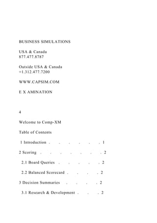 BUSINESS SIMULATIONS
USA & Canada
877.477.8787
Outside USA & Canada
+1.312.477.7200
WWW.CAPSIM.COM
E X AMINATION
4
Welcome to Comp-XM
Table of Contents
1 Introduction . . . . . . 1
2 Scoring . . . . . . . 2
2.1 Board Queries . . . . . 2
2.2 Balanced Scorecard . . . . 2
3 Decision Summaries . . . . 2
3.1 Research & Development . . . 2
 