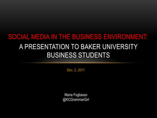 SOCIAL MEDIA IN THE BUSINESS ENVIRONMENT:
   A PRESENTATION TO BAKER UNIVERSITY
           BUSINESS STUDENTS
                  Dec. 2, 2011




                 Maria Fogliasso
                @KCGrammarGirl
 