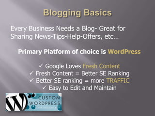 Every Business Needs a Blog- Great for
Sharing News-Tips-Help-Offers, etc…

  Primary Platform of choice is WordPress

          Google Loves Fresh Content
       Fresh Content = Better SE Ranking
       Better SE ranking = more TRAFFIC
           Easy to Edit and Maintain
 