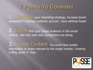 1. Develop your marketing strategy, Increase brand
awareness? Improve customer service? Have defined Goals!


2. Listen find your target audience in the social
sphere. See how well your competitors are doing.


3. Create Content               You must have quality
information to share relevant to the target market. Creating
a Blog, great 1st step.
 
