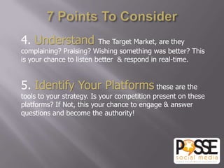 4. Understand             The Target Market, are they
complaining? Praising? Wishing something was better? This
is your chance to listen better & respond in real-time.


5. Identify Your Platforms these are the
tools to your strategy. Is your competition present on these
platforms? If Not, this your chance to engage & answer
questions and become the authority!
 