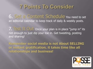 6. Set a Content Schedule You need to set
an editorial calendar to keep track of daily & weekly posts.

7. Test It Out      Once your plan is in place “jump in” its
not enough to just dip your toe in. Get tweeting, posting
and sharing!

Remember social media is not About SELLING
or instant gratification, it takes time like all
relationships and business!
 