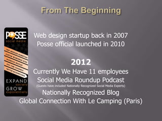 Web design startup back in 2007
     Posse official launched in 2010

                              2012
    Currently We Have 11 employees
     Social Media Roundup Podcast
     (Guests have included Nationally Recognized Social Media Experts)

        Nationally Recognized Blog
Global Connection With Le Camping (Paris)
 