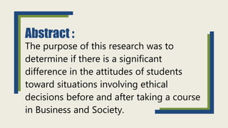 Abstract :
The purpose of this research was to
determine if there is a significant
difference in the attitudes of students
toward situations involving ethical
decisions before and after taking a course
in Business and Society.
 