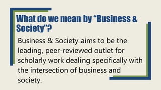 What do we mean by “Business &
Society”?
Business & Society aims to be the
leading, peer-reviewed outlet for
scholarly work dealing specifically with
the intersection of business and
society.
 