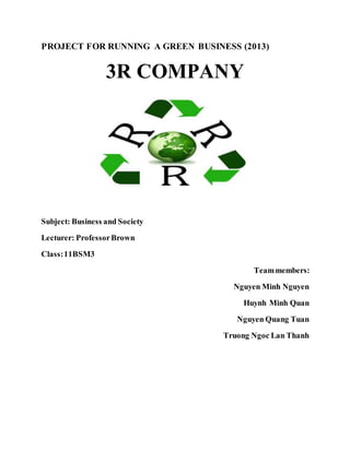 PROJECT FOR RUNNING A GREEN BUSINESS (2013) 
3R COMPANY 
Subject: Business and Society 
Lecturer: Professor Brown 
Class: 11BSM3 
Team members: 
Nguyen Minh Nguyen 
Huynh Minh Quan 
Nguyen Quang Tuan 
Truong Ngoc Lan Thanh 
 