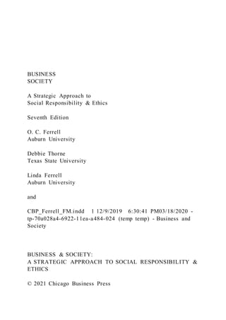 BUSINESS
SOCIETY
A Strategic Approach to
Social Responsibility & Ethics
Seventh Edition
O. C. Ferrell
Auburn University
Debbie Thorne
Texas State University
Linda Ferrell
Auburn University
and
CBP_Ferrell_FM.indd 1 12/9/2019 6:30:41 PM03/18/2020 -
tp-70a028a4-6922-11ea-a484-024 (temp temp) - Business and
Society
BUSINESS & SOCIETY:
A STRATEGIC APPROACH TO SOCIAL RESPONSIBILITY &
ETHICS
© 2021 Chicago Business Press
 