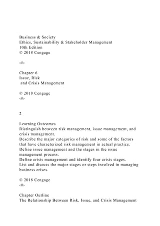 Business & Society
Ethics, Sustainability & Stakeholder Management
10th Edition
© 2018 Cengage
‹#›
Chapter 6
Issue, Risk
and Crisis Management
© 2018 Cengage
‹#›
2
Learning Outcomes
Distinguish between risk management, issue management, and
crisis management.
Describe the major categories of risk and some of the factors
that have characterized risk management in actual practice.
Define issue management and the stages in the issue
management process.
Define crisis management and identify four crisis stages.
List and discuss the major stages or steps involved in managing
business crises.
© 2018 Cengage
‹#›
Chapter Outline
The Relationship Between Risk, Issue, and Crisis Management
 