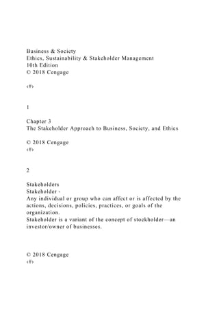 Business & Society
Ethics, Sustainability & Stakeholder Management
10th Edition
© 2018 Cengage
‹#›
1
Chapter 3
The Stakeholder Approach to Business, Society, and Ethics
© 2018 Cengage
‹#›
2
Stakeholders
Stakeholder -
Any individual or group who can affect or is affected by the
actions, decisions, policies, practices, or goals of the
organization.
Stakeholder is a variant of the concept of stockholder—an
investor/owner of businesses.
© 2018 Cengage
‹#›
 