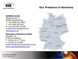 Our Presence in Germany GERSIS GmbHBossestrasse, 906484 QuedlinburgT +49 3946 901 9992 F +493946 919 991M+49 160 944 36 801mikhail.litvinko@gersis.eu www.gersis.euQuedlinburgNearshore Solutions GmbHHauptstr. 56D-82234 WeßlingT +49 89 43 77 72 86 F +49 89 43 93 882walter.fertl@nearshoresolutions.dewww.nearshoresolutions.deMünchen