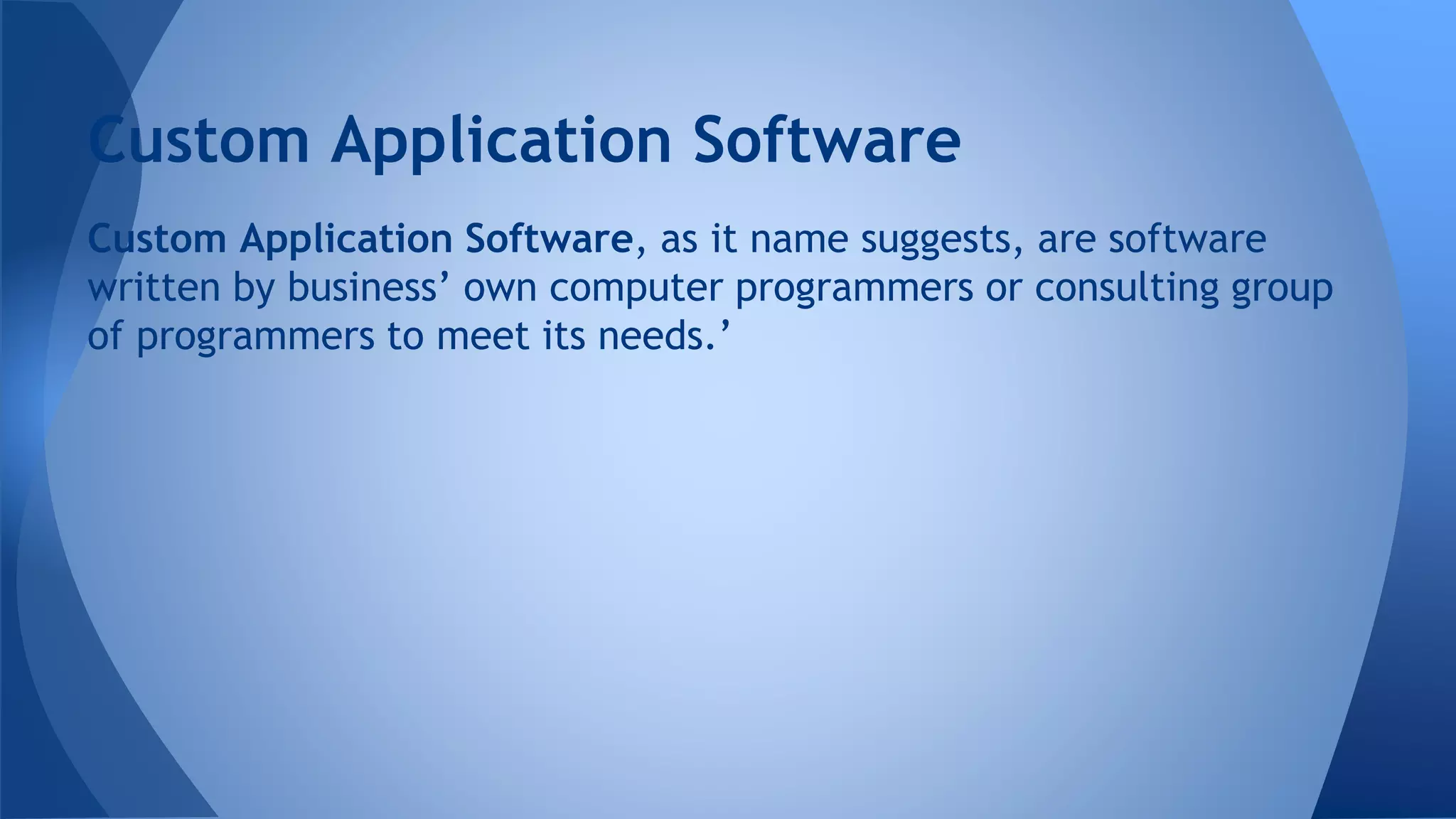 Custom Application Software, as it name suggests, are software
written by business’ own computer programmers or consulting group
of programmers to meet its needs.’
Custom Application Software
 