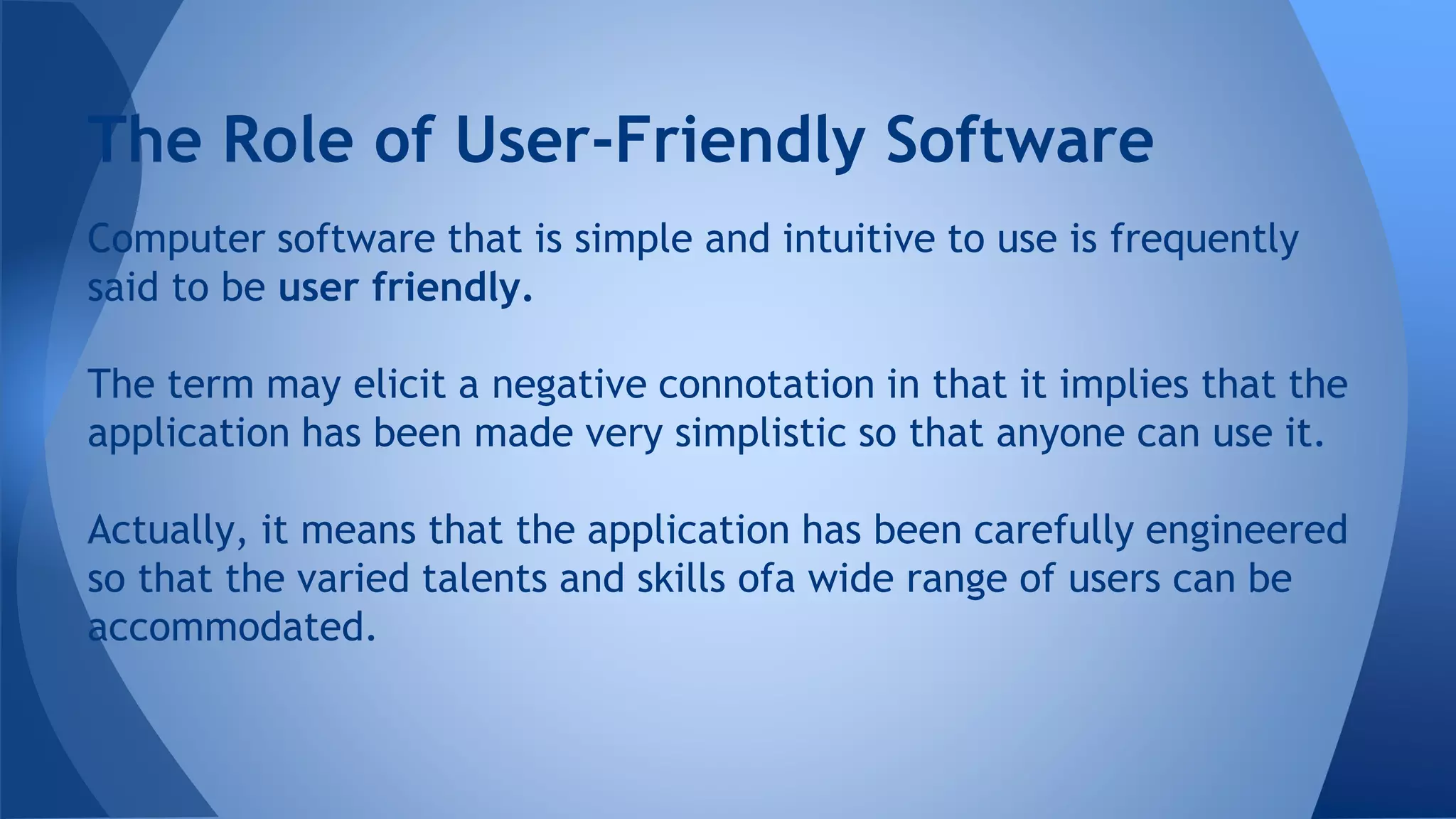 Computer software that is simple and intuitive to use is frequently
said to be user friendly.
The term may elicit a negative connotation in that it implies that the
application has been made very simplistic so that anyone can use it.
Actually, it means that the application has been carefully engineered
so that the varied talents and skills ofa wide range of users can be
accommodated.
The Role of User-Friendly Software
 