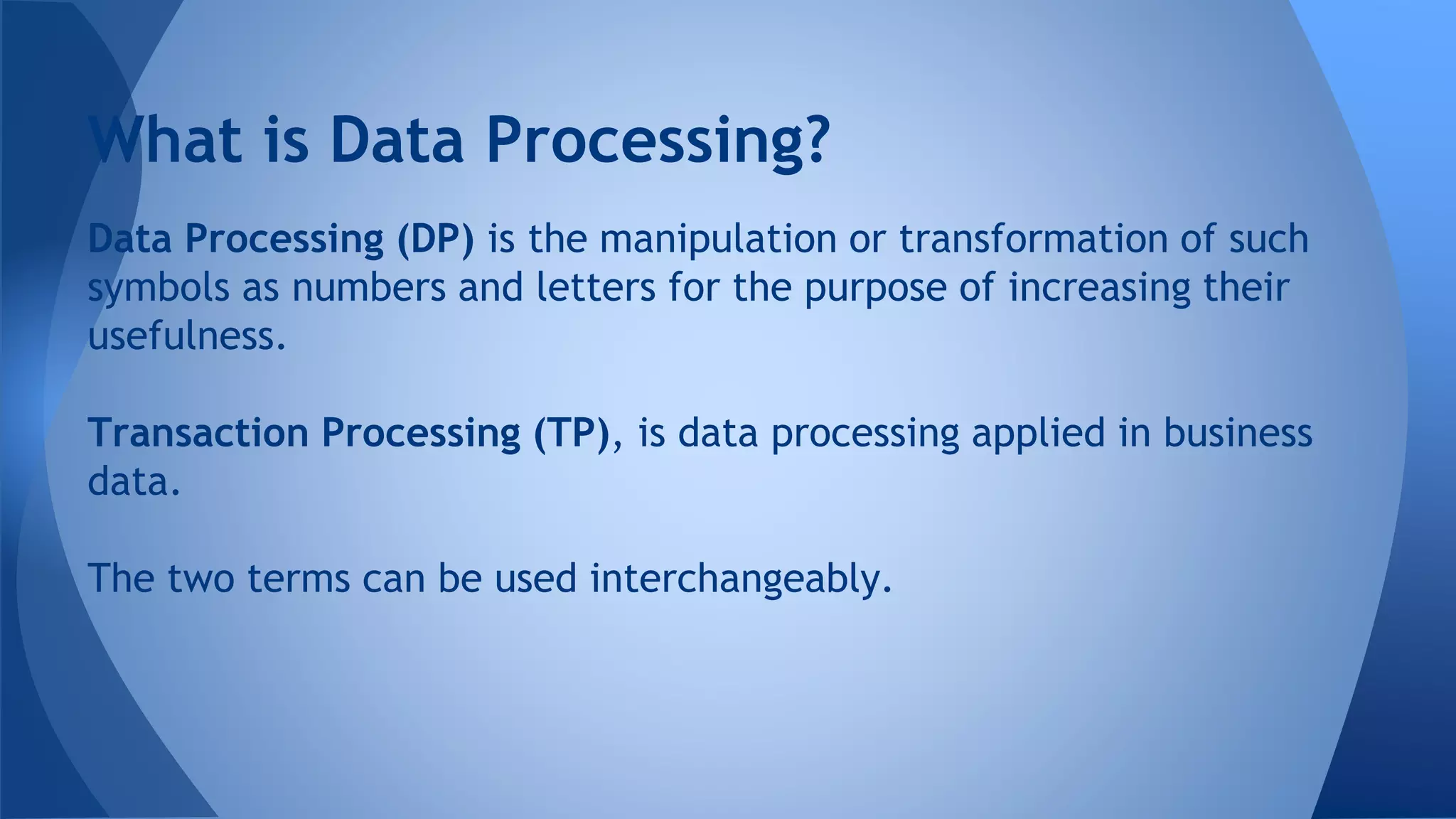 Data Processing (DP) is the manipulation or transformation of such
symbols as numbers and letters for the purpose of increasing their
usefulness.
Transaction Processing (TP), is data processing applied in business
data.
The two terms can be used interchangeably.
What is Data Processing?
 