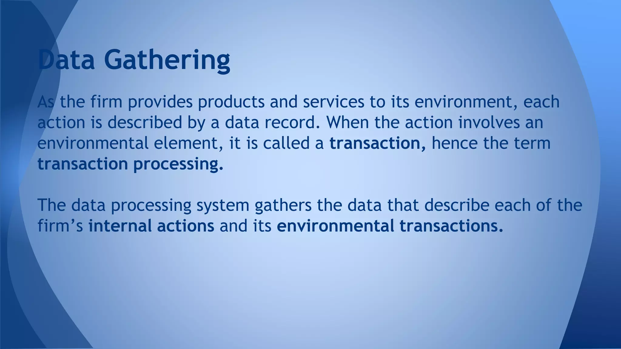 As the firm provides products and services to its environment, each
action is described by a data record. When the action involves an
environmental element, it is called a transaction, hence the term
transaction processing.
The data processing system gathers the data that describe each of the
firm’s internal actions and its environmental transactions.
Data Gathering
 