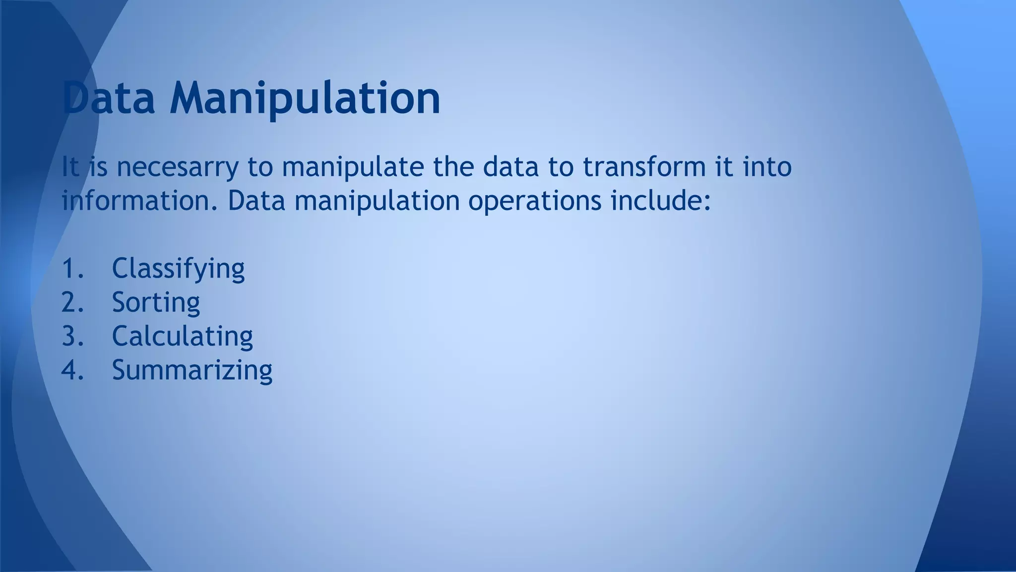 It is necesarry to manipulate the data to transform it into
information. Data manipulation operations include:
1. Classifying
2. Sorting
3. Calculating
4. Summarizing
Data Manipulation
 