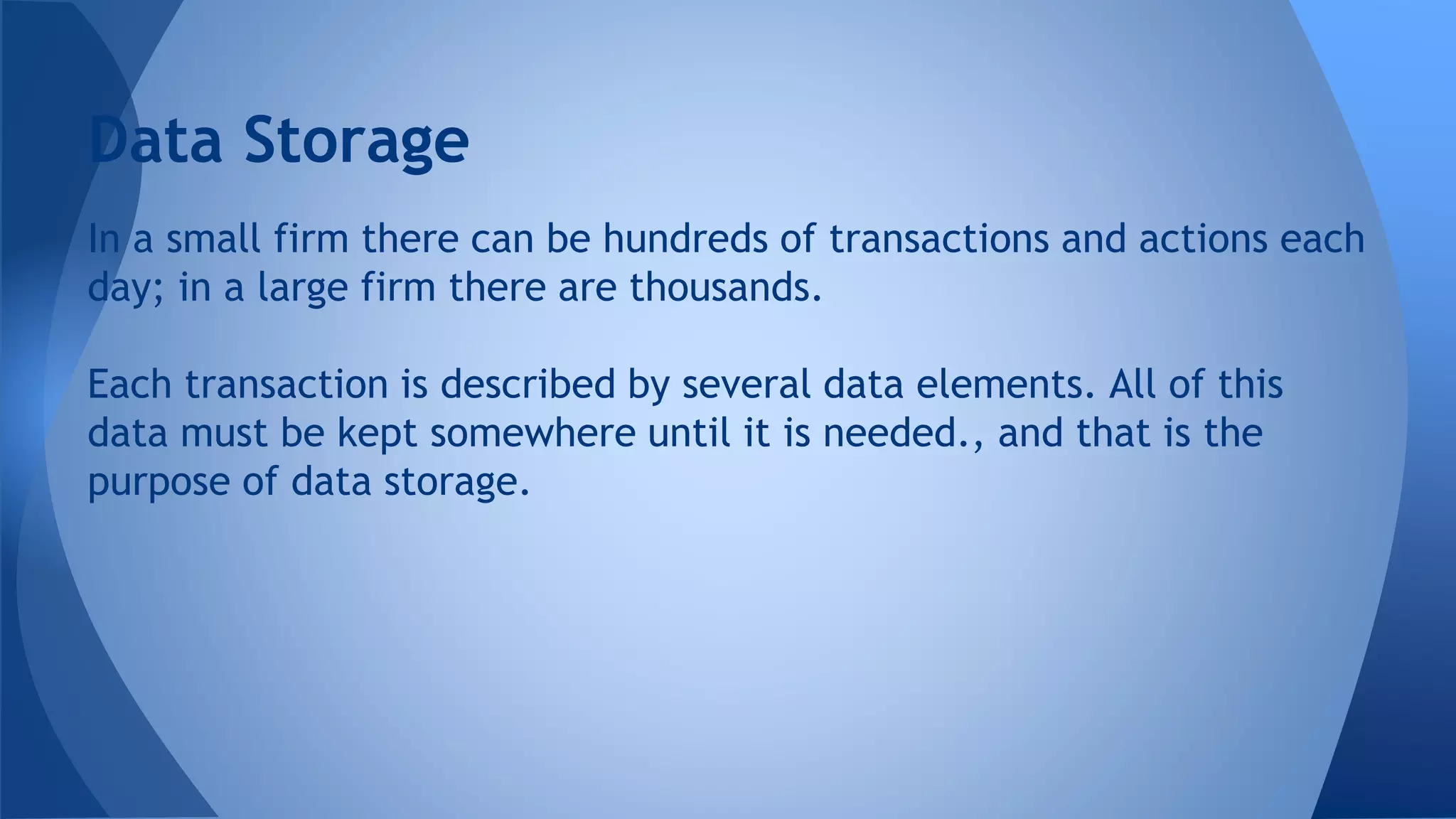 In a small firm there can be hundreds of transactions and actions each
day; in a large firm there are thousands.
Each transaction is described by several data elements. All of this
data must be kept somewhere until it is needed., and that is the
purpose of data storage.
Data Storage
 