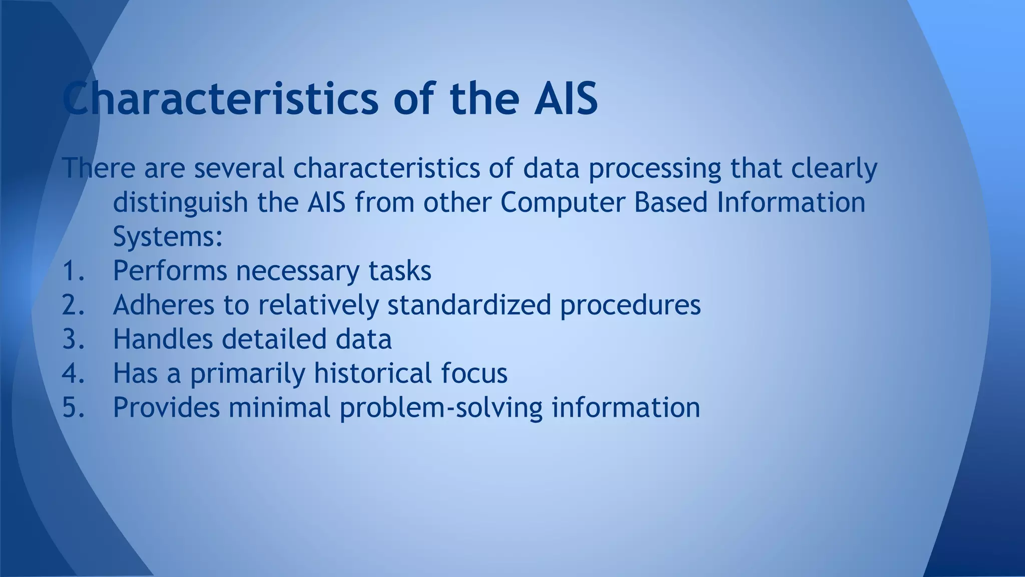 There are several characteristics of data processing that clearly
distinguish the AIS from other Computer Based Information
Systems:
1. Performs necessary tasks
2. Adheres to relatively standardized procedures
3. Handles detailed data
4. Has a primarily historical focus
5. Provides minimal problem-solving information
Characteristics of the AIS
 