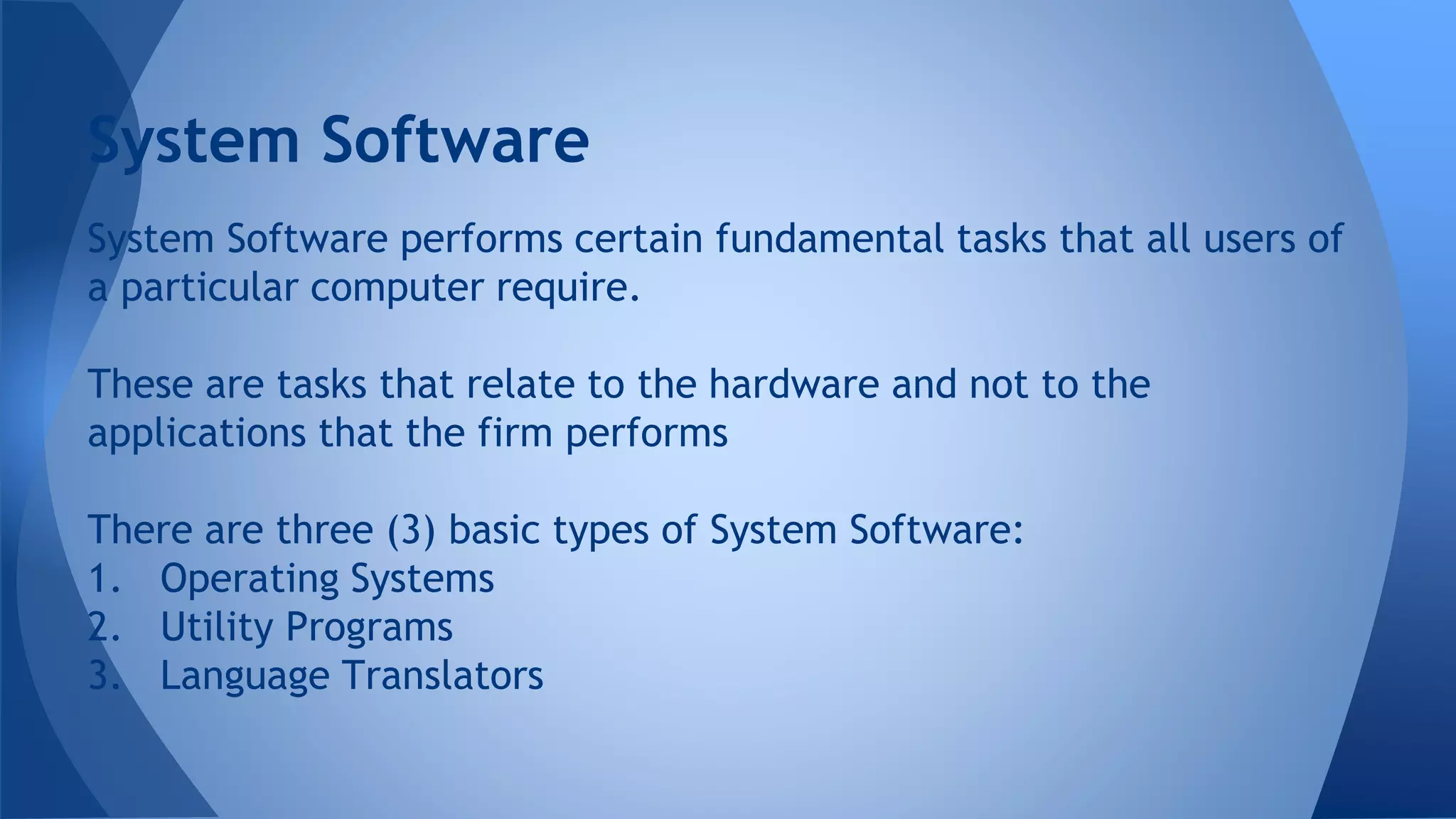 System Software performs certain fundamental tasks that all users of
a particular computer require.
These are tasks that relate to the hardware and not to the
applications that the firm performs
There are three (3) basic types of System Software:
1. Operating Systems
2. Utility Programs
3. Language Translators
System Software
 