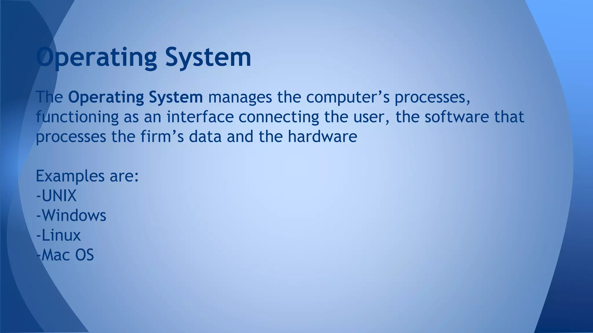 The Operating System manages the computer’s processes,
functioning as an interface connecting the user, the software that
processes the firm’s data and the hardware
Examples are:
-UNIX
-Windows
-Linux
-Mac OS
Operating System
 