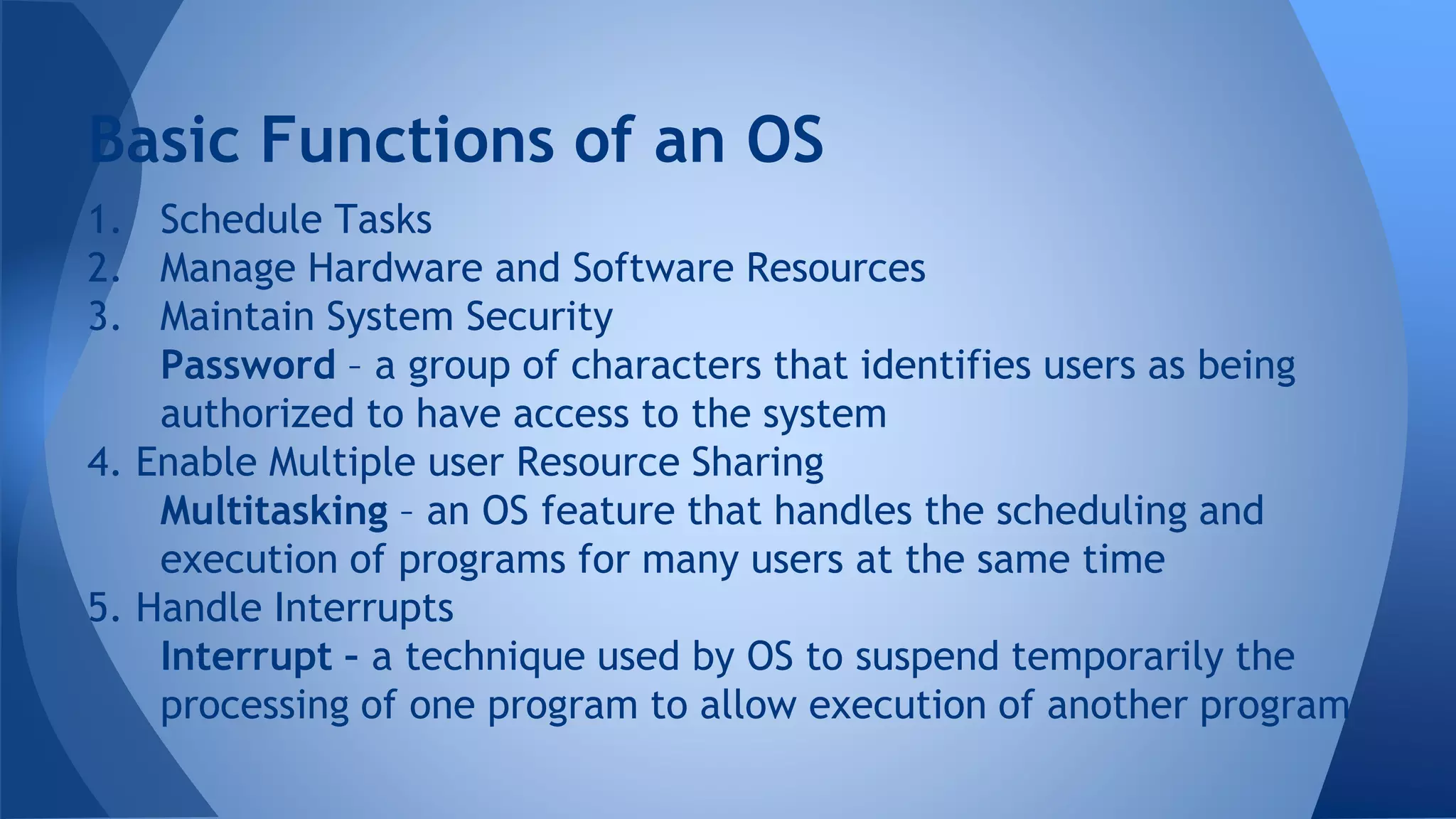 1. Schedule Tasks
2. Manage Hardware and Software Resources
3. Maintain System Security
Password – a group of characters that identifies users as being
authorized to have access to the system
4. Enable Multiple user Resource Sharing
Multitasking – an OS feature that handles the scheduling and
execution of programs for many users at the same time
5. Handle Interrupts
Interrupt – a technique used by OS to suspend temporarily the
processing of one program to allow execution of another program
Basic Functions of an OS
 