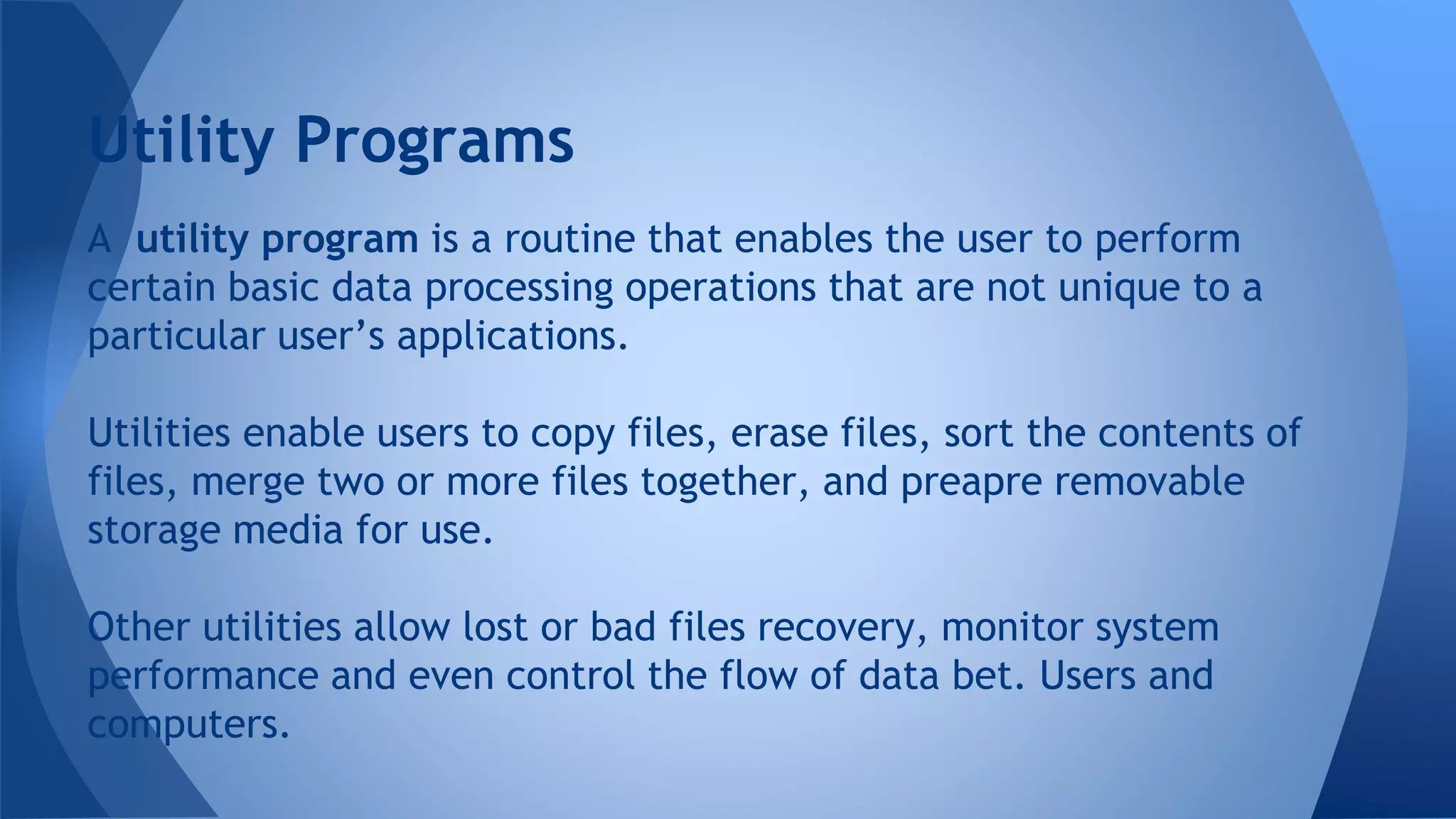 A utility program is a routine that enables the user to perform
certain basic data processing operations that are not unique to a
particular user’s applications.
Utilities enable users to copy files, erase files, sort the contents of
files, merge two or more files together, and preapre removable
storage media for use.
Other utilities allow lost or bad files recovery, monitor system
performance and even control the flow of data bet. Users and
computers.
Utility Programs
 