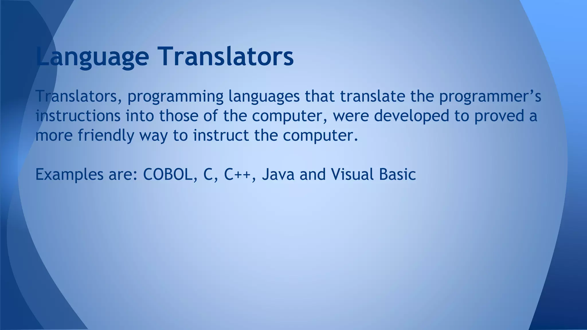Translators, programming languages that translate the programmer’s
instructions into those of the computer, were developed to proved a
more friendly way to instruct the computer.
Examples are: COBOL, C, C++, Java and Visual Basic
Language Translators
 
