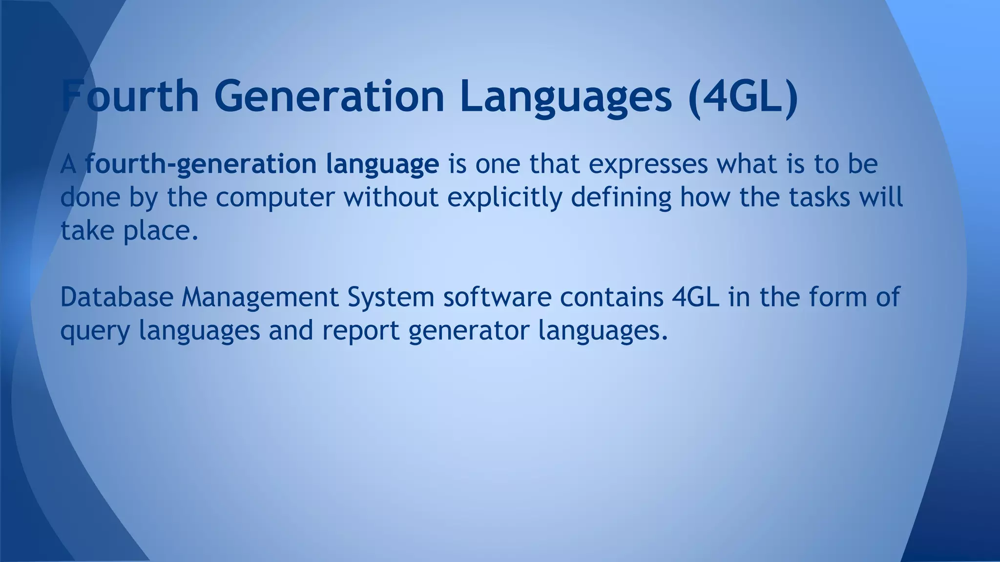 A fourth-generation language is one that expresses what is to be
done by the computer without explicitly defining how the tasks will
take place.
Database Management System software contains 4GL in the form of
query languages and report generator languages.
Fourth Generation Languages (4GL)
 