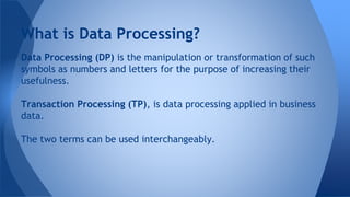 Data Processing (DP) is the manipulation or transformation of such
symbols as numbers and letters for the purpose of increasing their
usefulness.
Transaction Processing (TP), is data processing applied in business
data.
The two terms can be used interchangeably.
What is Data Processing?
 