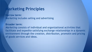 Narrow term:
Marketing includes selling and advertising
Broader term:
Marketing consists of individual and organizational activities that
facilitate and expedite satisfying exchange relationships in a dynamic
environment through the creation, distribution, promotin and pricing
of goods services and ideas.
Marketing Principles
 