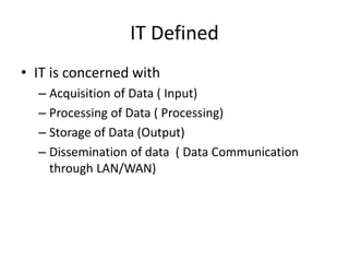 IT Defined
• IT is concerned with
– Acquisition of Data ( Input)
– Processing of Data ( Processing)
– Storage of Data (Output)
– Dissemination of data ( Data Communication
through LAN/WAN)
 