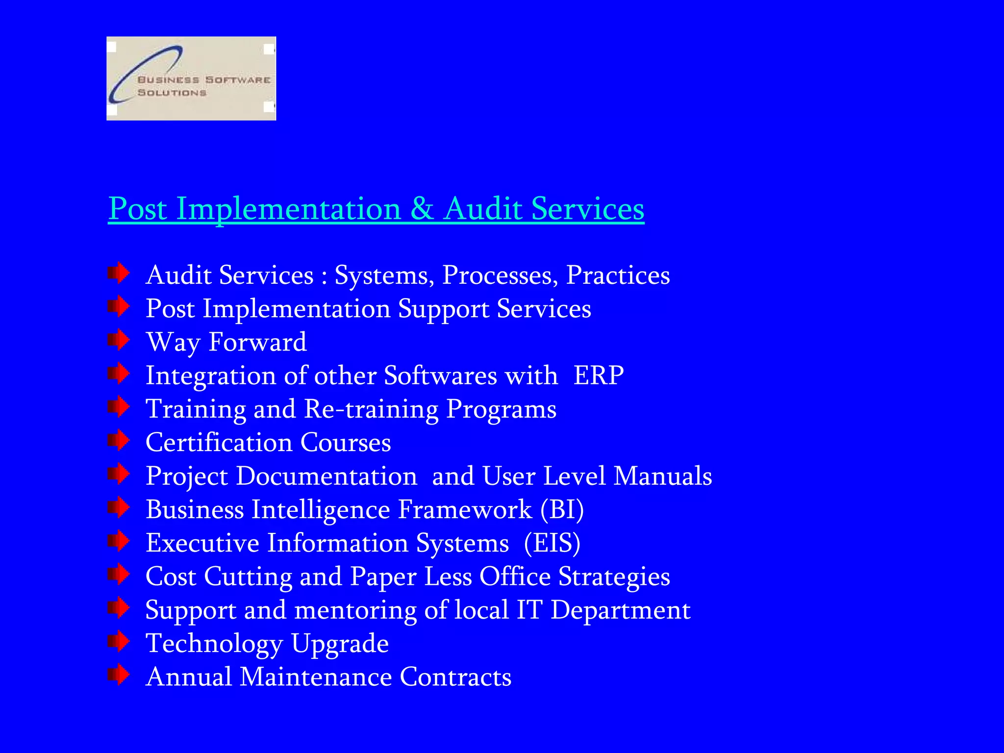 Post Implementation & Audit Services Audit Services : Systems, Processes, Practices  Post Implementation Support Services Way Forward  Integration of other Softwares with  ERP Training and Re-training Programs Certification Courses  Project Documentation  and User Level Manuals  Business Intelligence Framework (BI)  Executive Information Systems  (EIS) Cost Cutting and Paper Less Office Strategies  Support and mentoring of local IT Department  Technology Upgrade  Annual Maintenance Contracts 