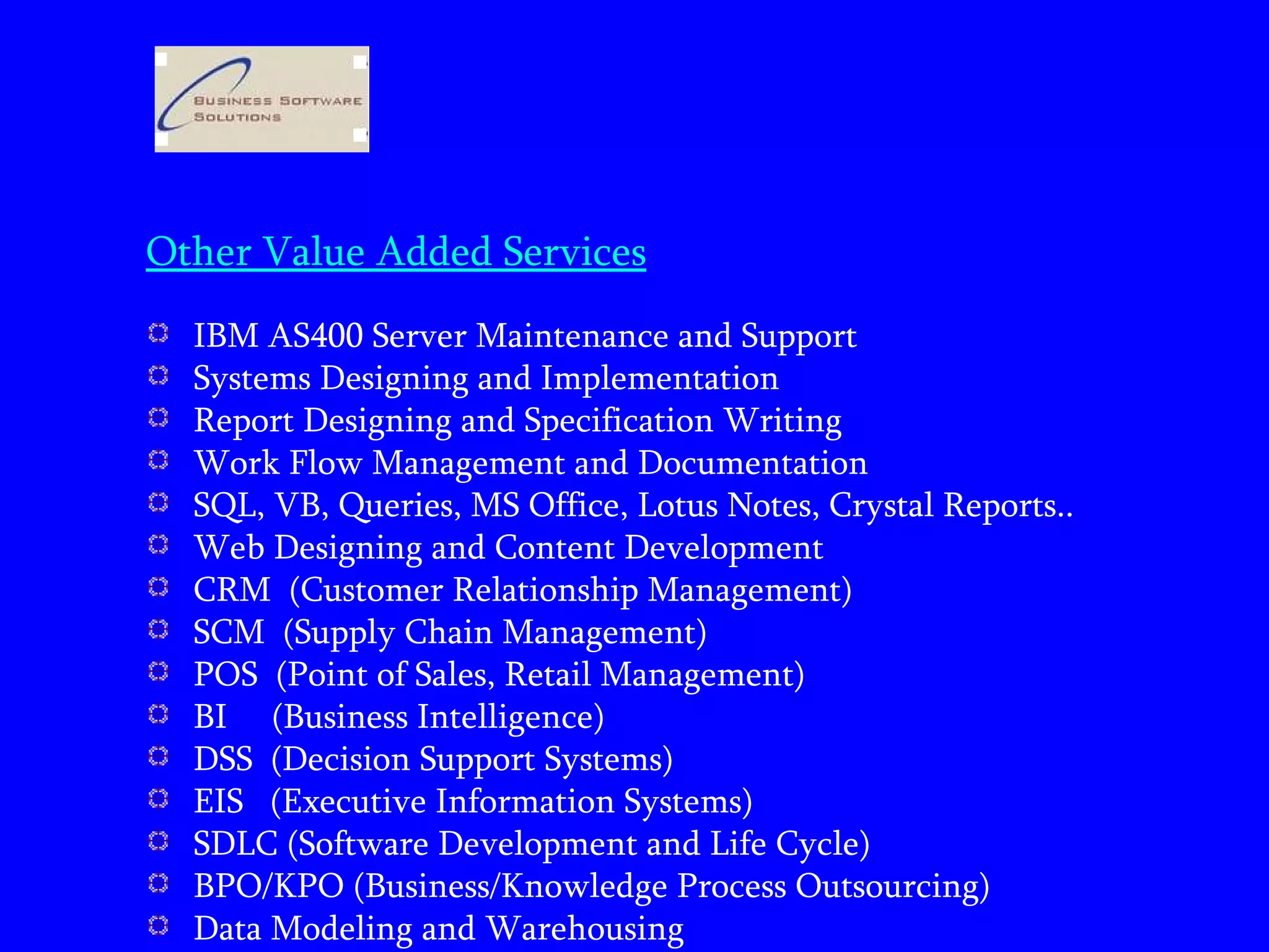 Other Value Added Services IBM AS400 Server Maintenance and Support  Systems Designing and Implementation Report Designing and Specification Writing Work Flow Management and Documentation SQL, VB, Queries, MS Office, Lotus Notes, Crystal Reports.. Web Designing and Content Development CRM  (Customer Relationship Management) SCM  (Supply Chain Management) POS  (Point of Sales, Retail Management) BI  (Business Intelligence) DSS  (Decision Support Systems) EIS  (Executive Information Systems) SDLC (Software Development and Life Cycle) BPO/KPO (Business/Knowledge Process Outsourcing) Data Modeling and Warehousing 