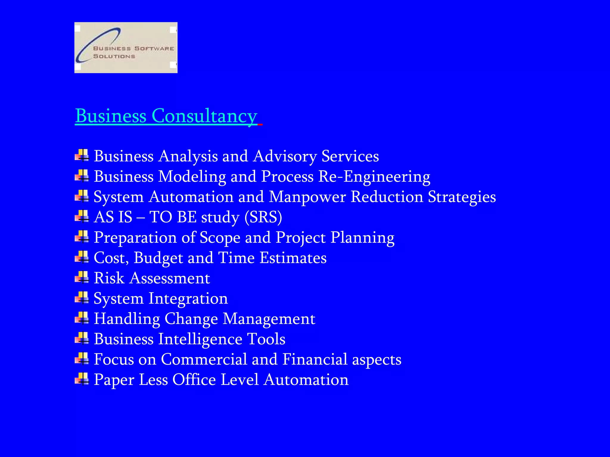 Business Consultancy   Business Analysis and Advisory Services Business Modeling and Process Re-Engineering System Automation and Manpower Reduction Strategies AS IS – TO BE study (SRS)  Preparation of Scope and Project Planning Cost, Budget and Time Estimates Risk Assessment System Integration  Handling Change Management  Business Intelligence Tools Focus on Commercial and Financial aspects  Paper Less Office Level Automation 