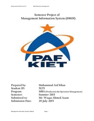 Muhammad Asif Khan (51271) MBA (Operations Management)
Semester Project of
Management Information System (69619)
Prepared by: Muhammad Asif Khan
Student ID: 51271
Program: MBA (Production & Operation Management)
Semester: Summer-2015
Submitted to: Mr. Waqas Ahmed Azam
Submission Date: 29-July-2015
Management Information System (69619) Page 1
 
