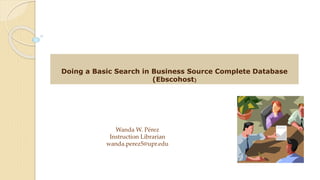 Doing a Basic Search in Business Source Complete Database
(Ebscohost)
Wanda W. Pérez
Instruction Librarian
wanda.perez5@upr.edu
 