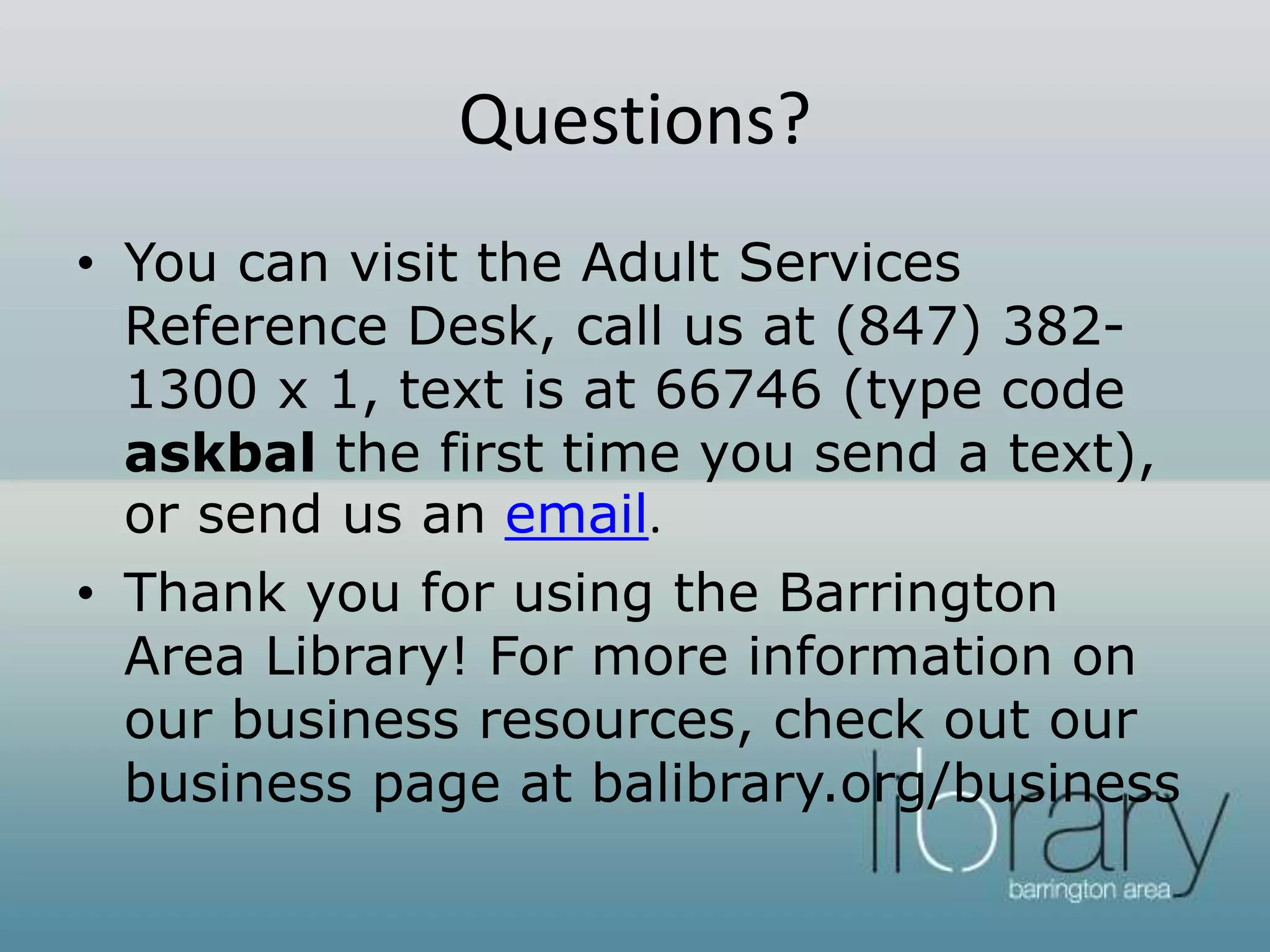Questions?
• You can visit the Adult Services
Reference Desk, call us at (847) 382-
1300 x 1, text is at 66746 (type code
askbal the first time you send a text),
or send us an email.
• Thank you for using the Barrington
Area Library! For more information on
our business resources, check out our
business page at balibrary.org/business
 