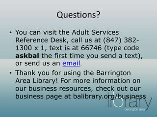 Questions?
• You can visit the Adult Services
Reference Desk, call us at (847) 382-
1300 x 1, text is at 66746 (type code
askbal the first time you send a text),
or send us an email.
• Thank you for using the Barrington
Area Library! For more information on
our business resources, check out our
business page at balibrary.org/business
 