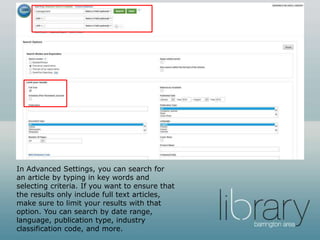 In Advanced Settings, you can search for
an article by typing in key words and
selecting criteria. If you want to ensure that
the results only include full text articles,
make sure to limit your results with that
option. You can search by date range,
language, publication type, industry
classification code, and more.
 