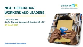1
NEXT GENERATION
WORKERS AND LEADERS
https://enterprisem3.org.uk/hub/skills
Jamie Mackay
Skills Strategy Manager, Enterprise M3 LEP
24 March 2021
 