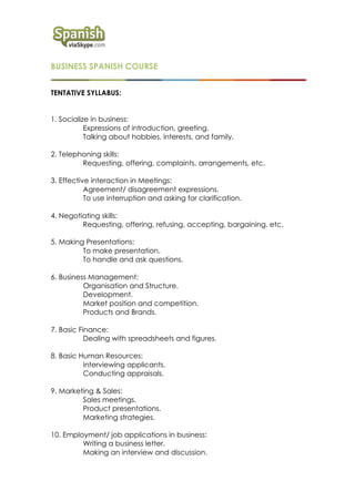 BUSINESS SPANISH COURSE
TENTATIVE SYLLABUS:
1. Socialize in business:
Expressions of introduction, greeting.
Talking about hobbies, interests, and family.
2. Telephoning skills:
Requesting, offering, complaints, arrangements, etc.
3. Effective interaction in Meetings:
Agreement/ disagreement expressions.
To use interruption and asking for clarification.
4. Negotiating skills:
Requesting, offering, refusing, accepting, bargaining, etc.
5. Making Presentations:
To make presentation.
To handle and ask questions.
6. Business Management:
Organisation and Structure.
Development.
Market position and competition.
Products and Brands.
7. Basic Finance:
Dealing with spreadsheets and figures.
8. Basic Human Resources:
Interviewing applicants.
Conducting appraisals.
9. Marketing & Sales:
Sales meetings.
Product presentations.
Marketing strategies.
10. Employment/ job applications in business:
Writing a business letter.
Making an interview and discussion.
 