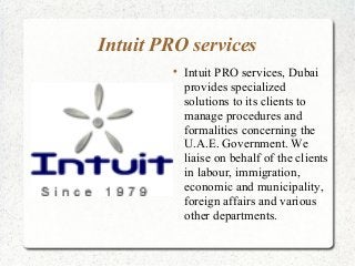 Intuit PRO services

Intuit PRO services, Dubai
provides specialized
solutions to its clients to
manage procedures and
formalities concerning the
U.A.E. Government. We
liaise on behalf of the clients
in labour, immigration,
economic and municipality,
foreign affairs and various
other departments.
 