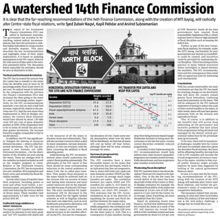 T
he report of the Fourteenth
Finance Commission (FFC) was
tabled in Parliament yesterday.
The government has accepted its far-
reaching, indeed radical, recommen-
dations that have the potential to rede-
fineIndianfederalisminalongoverdue
and desirable manner. This piece
describes the key recommendations
and highlights some of their major
implications. It is based on updating
assumptionsintheFFCreport,whichis
theonlysourceofdatausedinthenum-
bers presented below. The discussion
below, especially the estimates, should
be seen as illustrative at best.
Verticalandhorizontaldevolution
The FFC has increased the amount that
the Centre has to transfer to the states
from the divisible pool of taxes by 10
percentagepoints,from32percentto42
per cent. Its radical nature is indicated
by the comparison with the previous
two Finance Commissions (FCs) that
increased the share going to the states
by 1 and 1.5 percentage points, respec-
tively. So, the FFC recommendations
represent a ten and six-and-a-half fold
increase,respectivelyrelativetothepre-
vious two FCs. Had the new share been
implemented in 2014-15 (Budget esti-
mates), the Centre’s fiscal resources
would have shrunk by about 1.20 lakh
crore (0.9 per cent of gross domestic
productorGDP).Ifthecomparisonwere
to be in terms of overall (tax plus non-
plan grants) devolution, the increase
would be roughly comparable to that in
tax devolution.
In addition, the FFC has significant-
ly changed the sharing of resources
betweenthestates—whatiscalledhor-
izontal devolution. The FFC has pro-
posed a new formula (see table:
Horizontal Devolution...) for the distri-
bution of the divisible tax pool among
the states. There are changes both in
thevariablesincluded/excludedaswell
as the weights assigned to them.
Relative to the Thirteenth Finance
Commission, the FFC has incorporated
two new variables: 2011 population and
forestcover;andexcludedthefiscaldis-
cipline variable.
Several other types of transfers have
been proposed, including grants to
rural and urban local bodies, a per-
formance grant, and grants for disaster
relief and reducing the revenue deficit
of eleven states. These transfers total
approximately 5.3 lakh crore for the
period 2015-20.
Uniformlylargeadditionto
states’resources
TheimpactofFFCtransferstothestates
needs to be assessed in two ways: gross
and “net” FFC transfers will clearly add
to the resources of all the states in
absolute terms and substantially. They
willalsoincreaseresourceswhenscaled
bystates’population,netstatedomestic
product, or own tax revenues, with the
latter connoting the addition to fiscal
spending power.
Implementing the FFC recommen-
dations alone would undermine the
centre’sfiscalpositionsubstantially.The
philosophy of the FFC report is that
there should be some corresponding
reduction in the central assistance to
states (CAS, the so-called plan trans-
fers). Thus, greater fiscal autonomy to
the states would be achieved both on
the revenue side (on account of states
now having more resources and more
untied resources) and on the expendi-
turesidebecauseofreducedCAStrans-
fers. The exact mechanism for imple-
mentation will be discussed in the
months ahead but the legally backed
schemes as well as flagship schemes
that meet core objectives, such as rural
livelihoodsandpovertyalleviation,will
be, and need to be, preserved.
The net impact on the states will
depend not just on the transfers effect-
ed via the FFC, but also the consequen-
tial alteration of CAS. Under some sim-
ple assumptions about how the latter
willbedistributed,wefindthatallstates
will end up better off than before,
although there will be some variation
amongst the states.
Increaseinprogressivity
ofoveralltransfers
The FFC transfers have a more
favourable impact on the states that
are relatively less developed, which is
an indication that they are progressive,
that is, states with lower per capita net
state domestic product (NSDP) are like-
ly to receive on average much larger
transfers per capita . The correlation
between per capita NSDP and FFC
transfers per capita is -0.72 based on
some broad assumptions about FFC
transfers. (see chart: FFC transfer...)
This indicates that the FFC recom-
mendations do go in the direction of
equalising the income and fiscal dis-
parities between the major states.
In contrast, CAS transfers are only
mildlyprogressive:thecorrelationcoef-
ficient with state per capita GDP (over
the last three years) is -0.29. This is a
consequence of plan transfers moving
awayfrombeingformula-based(Gadgil-
Mukherjee formula) to being more dis-
cretionary in the last few years. Greater
central discretion evidently reduced
progressivity.
Acorollaryisthatimplementingthe
FFC recommendations would help
address inter-state resource inequality:
progressivetaxtransferswouldincrease,
whilediscretionaryandlessprogressive
plan transfers would decline.
Weakeningfiscaldiscipline?
Will FFC transfers lead to less fiscal dis-
cipline?Therearetworeasonstobeopti-
mistic. First, in the last few years the
overall deficit of the states has been
about half of that of the Centre: in 2014-
15 (Budget estimates) for example, the
combinedfiscaldeficitofthestateswas
estimated at 2.4 per cent of GDP com-
pared to 4.1 per cent for the Centre. So,
onaverage,states,ifanything,aremore
disciplined than the Centre.
Based on analysing recent state
finances, we find that additional trans-
fers toward the states as a result of the
FFC will improve the overall fiscal
deficitofthecombinedcentralandstate
governments by about 0.3-0.4 per cent
of GDP. Moreover, nearly all the state
governments have enacted fiscal
responsibilitylegislations(FRLs),which
requiresthemtoobservehighstandards
of fiscal discipline such as keeping the
deficit low.
Further, as part of the new Centre-
statefiscalrelations,forexample,under
the NITI Aayog, mechanisms for peer
assessments and mutual accountabili-
ty could be created, and incentives
could be provided for maintaining fis-
cal discipline. This is becoming routine
practice in many federal structures
where sovereignty is shared between
the members. The FFC recommenda-
tions and the consequences they entail
offer an opportune time for instituting
such mechanisms.
Conclusions
Withthecaveatsnotedearlier,themain
conclusions are that the FFC has made
far-reaching changes in tax devolution
that will move the country toward
greater fiscal federalism, conferring
morefiscalautonomyonthestates.This
will be enhanced by the FFC-induced
imperativeofhavingtoreducethescale
ofothercentraltransferstothestates.In
otherwords,stateswillnowhavegreater
autonomy both on the revenue and
expenditure fronts.
This, of course, is in addition to
the benefits that will accrue from
addressing all the governance and
incentive problems that have arisen
from programmes being dictated and
managed by the distant central gov-
ernment rather than by the proximate
state governments.
To be sure, there will be transition-
al challenges, notably how the Centre
will meet its multiple objectives given
the shrunken fiscal envelope. But there
will be offsetting benefits: moving from
CAS to FFC transfers will increase the
overall progressivity of resource trans-
fers to the states. Another is that over-
all public finances might actually
improve by more than suggested by
looking at the central government
finances alone.
In sum, it is clear that the far-reach-
ing recommendations of the FFC,
along with the creation of the NITI
Aayog, will radically alter Centre-state
fiscal relations, and further the gov-
ernment’s vision of cooperative and
competitive federalism.
The necessary, indeed vital, encom-
passing of cities and other local bodies
within the embrace of this new federal-
ism is the next policy challenge, a
change that we would like to see.
Theauthorsareassistantdirectorsand
chiefeconomicadvisorrespectively,inthe
MinistryofFinance
Itisclearthatthefar-reachingrecommendationsofthe14thFinanceCommission,alongwiththecreationofNITIAayog,willradically
alterCentre-statefiscalrelations,writeSyedZubairNaqvi,KapilPatidarandArvindSubramanian
A watershed 14th Finance Commission
Variable Weights accorded
13th 14th
Population (1971) 25.0 17.5
Population (2011) 0.0 10.0
Fiscal capacity/Income distance 47.5 50.0
Area 10.0 15.0
Forest cover 0.0 7.5
Fiscal discipline 17.5 0.0
Total 100 100
Source: Reports of 13th and 14th Finance Commission
HORIZONTAL DEVOLUTION FORMULA IN
THE 13TH AND 14TH FINANCE COMMISSIONS
FFC TRANSFER PER CAPITA AND
NSDP PER CAPITA
LogFFCtransferpercapita
 