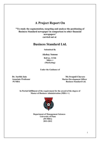 A Project Report On
   “To study the segmentation, targeting and analyze the positioning of
      Business Standard newspaper in comparison to other financial
                             newspapers”
                            carried out at


                       Business Standard Ltd.
                                    Submitted By

                                 Akshay Sonone
                                   Roll no. 11346
                                      MBA++
                                    (Marketing)


                               Under the Guidance of


Dr. Surbhi Jain                                              Mr.Swapnil Chavare
Associate Professor                                      Market Development Officer
PUMBA                                                       Business Standard Ltd.



       In Partial fulfillment of the requirement for the award of the degree of
                     Master of Business Administration (MBA++)




                       Department of Management Sciences
                             University of Pune
                                 (PUMBA)
                                 2011-2012




                                                                                  1
 