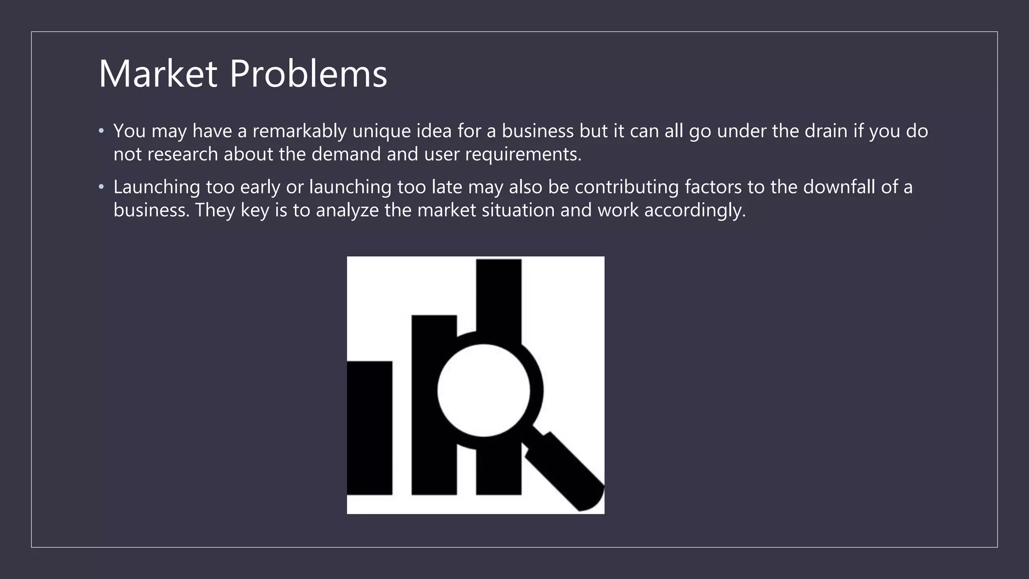 Market Problems
• You may have a remarkably unique idea for a business but it can all go under the drain if you do
not research about the demand and user requirements.
• Launching too early or launching too late may also be contributing factors to the downfall of a
business. They key is to analyze the market situation and work accordingly.
 