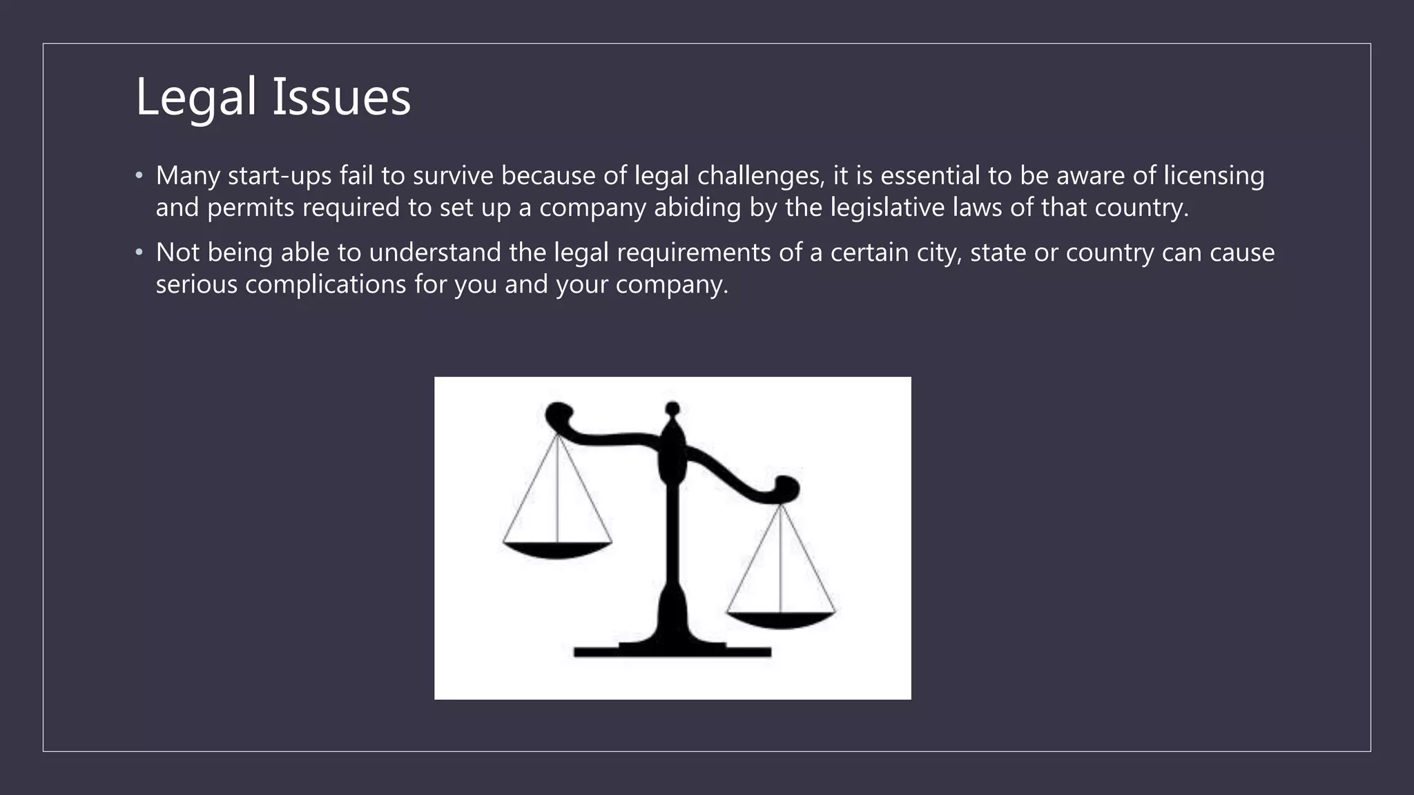 Legal Issues
• Many start-ups fail to survive because of legal challenges, it is essential to be aware of licensing
and permits required to set up a company abiding by the legislative laws of that country.
• Not being able to understand the legal requirements of a certain city, state or country can cause
serious complications for you and your company.
 