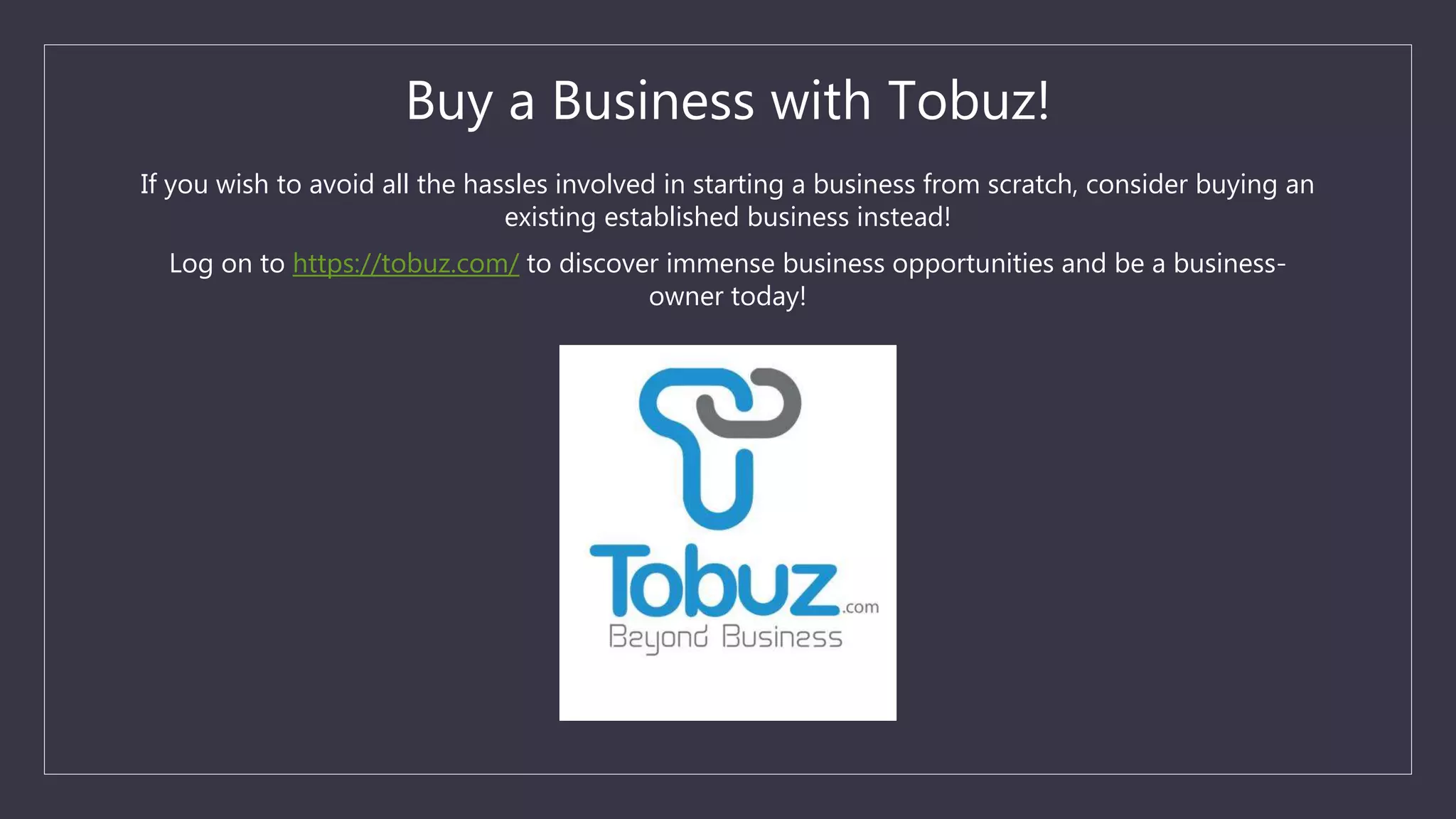 Buy a Business with Tobuz!
If you wish to avoid all the hassles involved in starting a business from scratch, consider buying an
existing established business instead!
Log on to https://tobuz.com/ to discover immense business opportunities and be a business-
owner today!
 